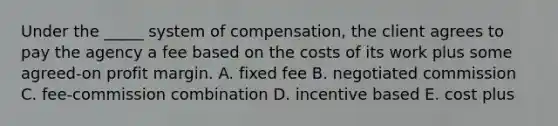 Under the _____ system of compensation, the client agrees to pay the agency a fee based on the costs of its work plus some agreed-on profit margin. A. fixed fee B. negotiated commission C. fee-commission combination D. incentive based E. cost plus