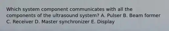 Which system component communicates with all the components of the ultrasound system? A. Pulser B. Beam former C. Receiver D. Master synchronizer E. Display