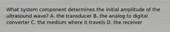 What system component determines the initial amplitude of the ultrasound wave? A. the transducer B. the analog to digital converter C. the medium where it travels D. the receiver