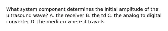 What system component determines the initial amplitude of the ultrasound wave? A. the receiver B. the td C. the analog to digital converter D. the medium where it travels