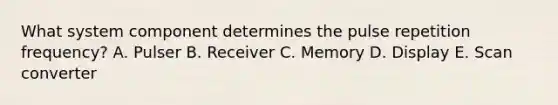 What system component determines the pulse repetition frequency? A. Pulser B. Receiver C. Memory D. Display E. Scan converter