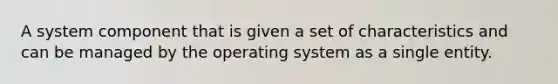 A system component that is given a set of characteristics and can be managed by the operating system as a single entity.