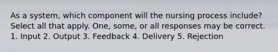 As a system, which component will the nursing process include? Select all that apply. One, some, or all responses may be correct. 1. Input 2. Output 3. Feedback 4. Delivery 5. Rejection