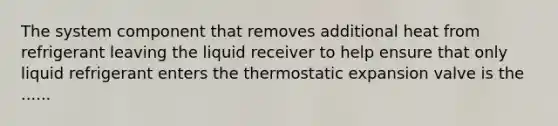 The system component that removes additional heat from refrigerant leaving the liquid receiver to help ensure that only liquid refrigerant enters the thermostatic expansion valve is the ......