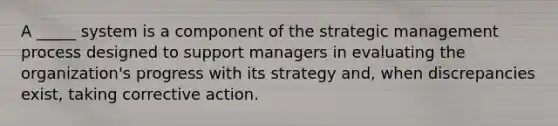 A _____ system is a component of the strategic management process designed to support managers in evaluating the organization's progress with its strategy and, when discrepancies exist, taking corrective action.