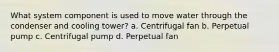 What system component is used to move water through the condenser and cooling tower? a. Centrifugal fan b. Perpetual pump c. Centrifugal pump d. Perpetual fan