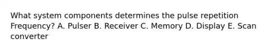 What system components determines the pulse repetition Frequency? A. Pulser B. Receiver C. Memory D. Display E. Scan converter
