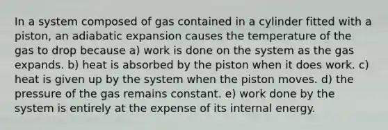 In a system composed of gas contained in a cylinder fitted with a piston, an adiabatic expansion causes the temperature of the gas to drop because a) work is done on the system as the gas expands. b) heat is absorbed by the piston when it does work. c) heat is given up by the system when the piston moves. d) the pressure of the gas remains constant. e) work done by the system is entirely at the expense of its internal energy.