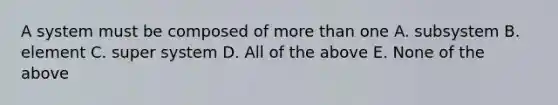 A system must be composed of more than one A. subsystem B. element C. super system D. All of the above E. None of the above