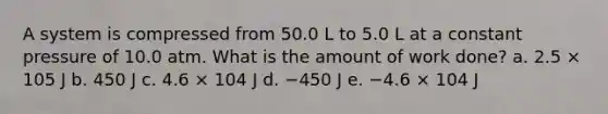 A system is compressed from 50.0 L to 5.0 L at a constant pressure of 10.0 atm. What is the amount of work done? a. 2.5 × 105 J b. 450 J c. 4.6 × 104 J d. −450 J e. −4.6 × 104 J