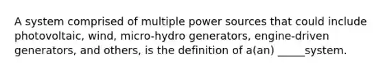 A system comprised of multiple power sources that could include photovoltaic, wind, micro-hydro generators, engine-driven generators, and others, is the definition of a(an) _____system.