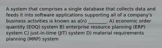 A system that comprises a single database that collects data and feeds it into software applications supporting all of a company's business activities is known as a(n) ________. A) economic order quantity (EOQ) system B) enterprise resource planning (ERP) system C) just-in-time (JIT) system D) material requirements planning (MRP) system