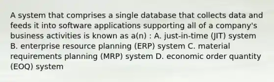 A system that comprises a single database that collects data and feeds it into software applications supporting all of a​ company's business activities is known as​ a(n) : A. ​just-in-time (JIT) system B. enterprise resource planning​ (ERP) system C. material requirements planning​ (MRP) system D. economic order quantity​ (EOQ) system