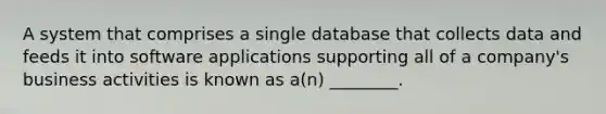 A system that comprises a single database that collects data and feeds it into software applications supporting all of a company's business activities is known as a(n) ________.