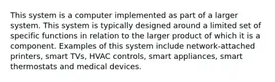 This system is a computer implemented as part of a larger system. This system is typically designed around a limited set of specific functions in relation to the larger product of which it is a component. Examples of this system include network-attached printers, smart TVs, HVAC controls, smart appliances, smart thermostats and medical devices.