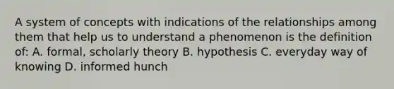 A system of concepts with indications of the relationships among them that help us to understand a phenomenon is the definition of: A. formal, scholarly theory B. hypothesis C. everyday way of knowing D. informed hunch