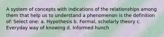 A system of concepts with indications of the relationships among them that help us to understand a phenomenon is the definition of: Select one: a. Hypothesis b. Formal, scholarly theory c. Everyday way of knowing d. Informed hunch