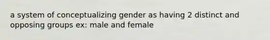 a system of conceptualizing gender as having 2 distinct and opposing groups ex: male and female