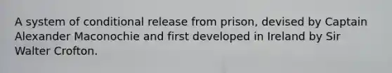 A system of conditional release from prison, devised by Captain Alexander Maconochie and first developed in Ireland by Sir Walter Crofton.