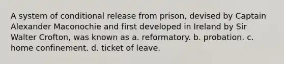 A system of conditional release from prison, devised by Captain Alexander Maconochie and first developed in Ireland by Sir Walter Crofton, was known as​ a. ​reformatory. b. ​probation. c. ​home confinement. d. ​ticket of leave.