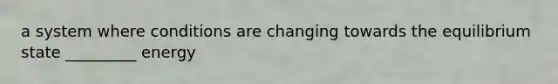 a system where conditions are changing towards the equilibrium state _________ energy