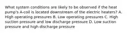 What system conditions are likely to be observed if the heat pump's A-coil is located downstream of the electric heaters? A. High operating pressures B. Low operating pressures C. High suction pressure and low discharge pressure D. Low suction pressure and high discharge pressure