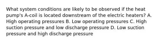 What system conditions are likely to be observed if the heat pump's A-coil is located downstream of the electric heaters? A. High operating pressures B. Low operating pressures C. High suction pressure and low discharge pressure D. Low suction pressure and high discharge pressure