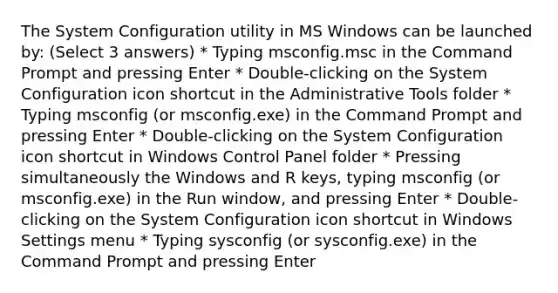 The System Configuration utility in MS Windows can be launched by: (Select 3 answers) * Typing msconfig.msc in the Command Prompt and pressing Enter * Double-clicking on the System Configuration icon shortcut in the Administrative Tools folder * Typing msconfig (or msconfig.exe) in the Command Prompt and pressing Enter * Double-clicking on the System Configuration icon shortcut in Windows Control Panel folder * Pressing simultaneously the Windows and R keys, typing msconfig (or msconfig.exe) in the Run window, and pressing Enter * Double-clicking on the System Configuration icon shortcut in Windows Settings menu * Typing sysconfig (or sysconfig.exe) in the Command Prompt and pressing Enter