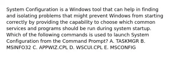 System Configuration is a Windows tool that can help in finding and isolating problems that might prevent Windows from starting correctly by providing the capability to choose which common services and programs should be run during system startup. Which of the following commands is used to launch System Configuration from the Command Prompt? A. TASKMGR B. MSINFO32 C. APPWIZ.CPL D. WSCUI.CPL E. MSCONFIG