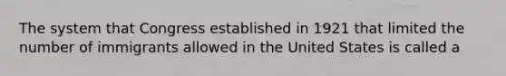 The system that Congress established in 1921 that limited the number of immigrants allowed in the United States is called a