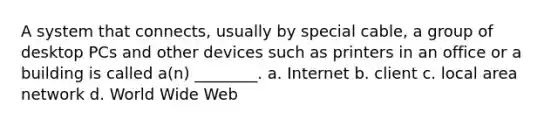 A system that connects, usually by special cable, a group of desktop PCs and other devices such as printers in an office or a building is called a(n) ________. a. Internet b. client c. local area network d. World Wide Web