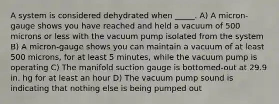 A system is considered dehydrated when _____. A) A micron-gauge shows you have reached and held a vacuum of 500 microns or less with the vacuum pump isolated from the system B) A micron-gauge shows you can maintain a vacuum of at least 500 microns, for at least 5 minutes, while the vacuum pump is operating C) The manifold suction gauge is bottomed-out at 29.9 in. hg for at least an hour D) The vacuum pump sound is indicating that nothing else is being pumped out