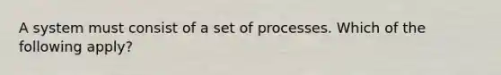 A system must consist of a set of processes. Which of the following apply?