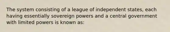 The system consisting of a league of independent states, each having essentially sovereign powers and a central government with limited powers is known as: