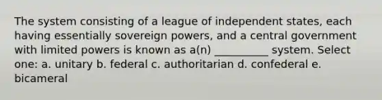 The system consisting of a league of independent states, each having essentially sovereign powers, and a central government with limited powers is known as a(n) __________ system. Select one: a. unitary b. federal c. authoritarian d. confederal e. bicameral