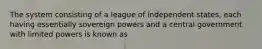 The system consisting of a league of independent states, each having essentially sovereign powers and a central government with limited powers is known as