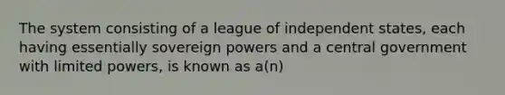 The system consisting of a league of independent states, each having essentially sovereign powers and a central government with limited powers, is known as a(n)