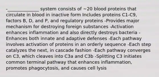 -______________ system consists of ~20 blood proteins that circulate in blood in inactive form Includes proteins C1-C9, factors B, D, and P, and regulatory proteins -Provides major mechanism for destroying foreign substances -Activation enhances inflammation and also directly destroys bacteria -Enhances both innate and adaptive defenses -Each pathway involves activation of proteins in an orderly sequence -Each step catalyzes the next, in cascade fashion -Each pathway converges on C3, which cleaves into C3a and C3b -Splitting C3 initiates common terminal pathway that enhances inflammation, promotes phagocytosis, and causes cell lysis