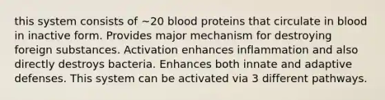 this system consists of ~20 blood proteins that circulate in blood in inactive form. Provides major mechanism for destroying foreign substances. Activation enhances inflammation and also directly destroys bacteria. Enhances both innate and adaptive defenses. This system can be activated via 3 different pathways.