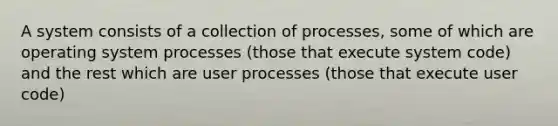 A system consists of a collection of processes, some of which are operating system processes (those that execute system code) and the rest which are user processes (those that execute user code)