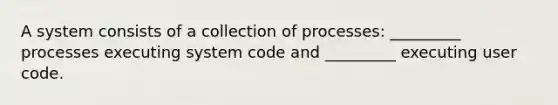 A system consists of a collection of processes: _________ processes executing system code and _________ executing user code.