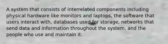 A system that consists of interrelated components including physical hardware like monitors and laptops, the software that users interact with, databases used for storage, networks that send data and information throughout the system, and the people who use and maintain it.