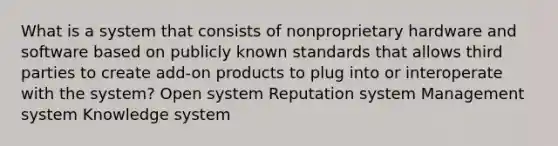 What is a system that consists of nonproprietary hardware and software based on publicly known standards that allows third parties to create add-on products to plug into or interoperate with the system? Open system Reputation system Management system Knowledge system