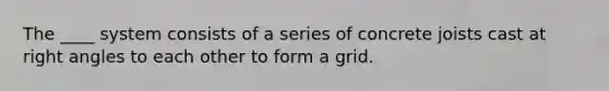 The ____ system consists of a series of concrete joists cast at right angles to each other to form a grid.