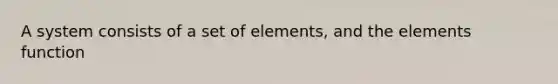 A system consists of a set of elements, and the elements function