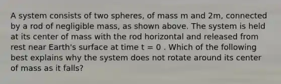 A system consists of two spheres, of mass m and 2m, connected by a rod of negligible mass, as shown above. The system is held at its center of mass with the rod horizontal and released from rest near Earth's surface at time t = 0 . Which of the following best explains why the system does not rotate around its center of mass as it falls?