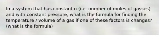 In a system that has constant n (i.e. number of moles of gasses) and with constant pressure, what is the formula for finding the temperature / volume of a gas if one of these factors is changes? (what is the formula)