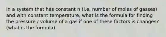 In a system that has constant n (i.e. number of moles of gasses) and with constant temperature, what is the formula for finding the pressure / volume of a gas if one of these factors is changes? (what is the formula)