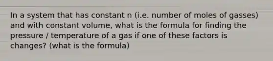 In a system that has constant n (i.e. number of moles of gasses) and with constant volume, what is the formula for finding the pressure / temperature of a gas if one of these factors is changes? (what is the formula)