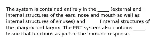 The system is contained entirely in the _____ (external and internal structures of the ears, nose and mouth as well as internal structures of sinuses) and _____ (internal structures of the pharynx and larynx. The ENT system also contains _____ tissue that functions as part of the immune response.